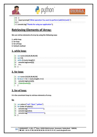 30 DURGASOFT, # 202, 2
nd
Floor, HUDA Maitrivanam, Ameerpet, Hyderabad - 500038,
 040 – 64 51 27 86, 80 96 96 96 96, 92 46 21 21 43 | www.durgasoft.com
14) }
15) input=prompt("What operation You want to perform [add|list|exit]:")
16) }
17) console.log("Thanks for using our application");
Retrieving Elements of Array:
We can retrive elements of array by using the following ways
1. while loop
2. for loop
3. for-of loop
4. forEach method
1. while loop:
1) var nums=[10,20,30,40,50]
2) var i=0;
3) while (i<nums.length) {
4) console.log(nums[i]);
5) i++;
6) }
2. for loop:
1) var nums=[10,20,30,40,50]
2) for (var i = 0; i < nums.length; i++) {
3) console.log(nums[i]);
4) //alert(nums[i]);
5) }
3. for-of loop:
It is the convinient loop to retrieve elements of array.
Eg:
1) var colors=["red","blue","yellow"]
2) for (color of colors) {
3) console.log('*****************');
4) console.log(color);
5) console.log('******************');
6) }
 