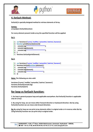 31 DURGASOFT, # 202, 2
nd
Floor, HUDA Maitrivanam, Ameerpet, Hyderabad - 500038,
 040 – 64 51 27 86, 80 96 96 96 96, 92 46 21 21 43 | www.durgasoft.com
4. forEach Method:
forEach() is specially designed method to retrieve elements of Array.
Syntax:
arrayobject.forEach(function)
For every element present inside array the specified function will be applied.
Eg 1:
1) var heroines=['sunny','mallika','samantha','katrina','kareena']
2) function printElement(element){
3) console.log('*********************');
4) console.log(element);
5) console.log('*********************');
6) }
7) heroines.forEach(printElement)
Eg 2:
1) var heroines=['sunny','mallika','samantha','katrina','kareena']
2) heroines.forEach(function (element) {
3) console.log('*******************');
4) console.log(element);
5) console.log('*******************');
6) })
Note: The following are also valid
heroines=['sunny','mallika','samantha','katrina','kareena']
heroines.forEach(console.log)
heroines.forEach(alert)
for loop vs forEach function:
1. for loop is general purpose loop and applicable everywhere. But forEach() function is applicable
only for arrays
2. By using for loop, we can move either forward direction or backward direction. But by using
forEach() function we can move only forward direction.
Eg: By using for loop we can print array elements either in original order or in reverse order.But by
using forEach() function we can print only in original order.
 