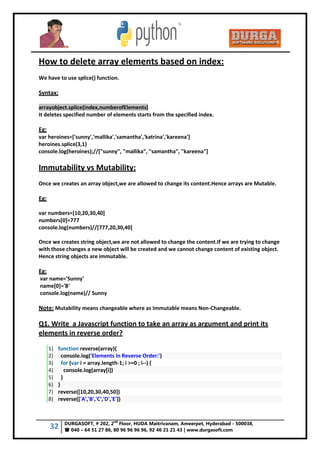 32 DURGASOFT, # 202, 2
nd
Floor, HUDA Maitrivanam, Ameerpet, Hyderabad - 500038,
 040 – 64 51 27 86, 80 96 96 96 96, 92 46 21 21 43 | www.durgasoft.com
How to delete array elements based on index:
We have to use splice() function.
Syntax:
arrayobject.splice(index,numberofElements)
It deletes specified number of elements starts from the specified index.
Eg:
var heroines=['sunny','mallika','samantha','katrina','kareena']
heroines.splice(3,1)
console.log(heroines);//["sunny", "mallika", "samantha", "kareena"]
Immutability vs Mutability:
Once we creates an array object,we are allowed to change its content.Hence arrays are Mutable.
Eg:
var numbers=[10,20,30,40]
numbers[0]=777
console.log(numbers)//[777,20,30,40]
Once we creates string object,we are not allowed to change the content.If we are trying to change
with those changes a new object will be created and we cannot change content of existing object.
Hence string objects are immutable.
Eg:
var name='Sunny'
name[0]='B'
console.log(name)// Sunny
Note: Mutability means changeable where as Immutable means Non-Changeable.
Q1. Write a Javascript function to take an array as argument and print its
elements in reverse order?
1) function reverse(array){
2) console.log('Elements in Reverse Order:')
3) for (var i = array.length-1; i >=0 ; i--) {
4) console.log(array[i])
5) }
6) }
7) reverse([10,20,30,40,50])
8) reverse(['A','B','C','D','E'])
 
