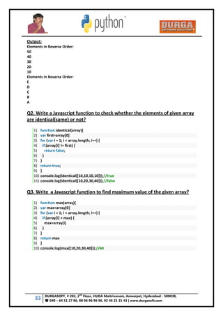 33 DURGASOFT, # 202, 2
nd
Floor, HUDA Maitrivanam, Ameerpet, Hyderabad - 500038,
 040 – 64 51 27 86, 80 96 96 96 96, 92 46 21 21 43 | www.durgasoft.com
Output:
Elements in Reverse Order:
50
40
30
20
10
Elements in Reverse Order:
E
D
C
B
A
Q2. Write a Javascript function to check whether the elements of given array
are identical(same) or not?
1) function identical(array){
2) var first=array[0]
3) for (var i = 1; i < array.length; i++) {
4) if (array[i] != first) {
5) return false;
6) }
7) }
8) return true;
9) }
10) console.log(identical([10,10,10,10]));//true
11) console.log(identical([10,20,30,40]));//false
Q3. Write a Javascript function to find maximum value of the given array?
1) function max(array){
2) var max=array[0]
3) for (var i = 1; i < array.length; i++) {
4) if (array[i] > max) {
5) max=array[i]
6) }
7) }
8) return max
9) }
10) console.log(max([10,20,30,40]));//40
 
