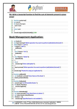 34 DURGASOFT, # 202, 2
nd
Floor, HUDA Maitrivanam, Ameerpet, Hyderabad - 500038,
 040 – 64 51 27 86, 80 96 96 96 96, 92 46 21 21 43 | www.durgasoft.com
Q4. Write a Javascript function to find the sum of elements present in given
array?
1) function sum(array){
2) var sum=0
3) for (num of array) {
4) sum+=num
5) }
6) return sum
7) }
8) console.log(sum([10,20,30,40]));//100
Book Management Application:
1) var books=[]
2) var input=prompt("Which operation You want to perform [add|delete|list|exit]:")
3) while (input != "exit") {
4) if (input=="add") {
5) addBook();
6) }
7) else if (input=="list") {
8) listBooks()
9) }
10) else if(input=="delete"){
11) deleteBook()
12) }
13) else {
14) console.log("Enter valid option");
15) }
16) input=prompt("What operation You want to perform [add|delete|list|exit]:")
17) }
18) console.log("Thanks for using our application");
19)
20) function addBook(){
21) var newBook= prompt("Enter Name of the Book:")
22) books.push(newBook);
23) }
24) function listBooks(){
25) console.log("List Of Available Books:");
26) for (book of books) {
27) console.log(book);
28) }
29) }
30) function deleteBook(){
31) var name=prompt("Enter Book Name to delete:")
32) var index=books.indexOf(name)
33) if(index== -1){
34) console.log("Specified book is not available");
 