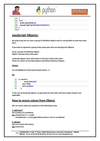 35 DURGASOFT, # 202, 2
nd
Floor, HUDA Maitrivanam, Ameerpet, Hyderabad - 500038,
 040 – 64 51 27 86, 80 96 96 96 96, 92 46 21 21 43 | www.durgasoft.com
35) }
36) else{
37) books.splice(index,1)
38) console.log("Specified Book Deleted");
39) }
40) }
JavaScript Objects:
By using arrays we can store a group of individual objects and it is not possible to store key-value
pairs.
If we want to represent a group of key-value pairs then we should go for Objects.
Array: A group of individual objects
Object: A group of key-value pairs
JavaScript objects store information in the form of key-value pairs.
These are similar to Java Map objects and Python Dictionary objects.
Syntax:
var variableName={ key1:value1,key2:value2,...};
Eg:
1) var movie={
2) name:'Bahubali',
3) year: 2016,
4) hero:'prabhas'
5) };
In the case of JavaScript objects, no guarentee for the order and hence index conept is not
applicable.
How to access values from Object:
We can access values by using keys in the following 2 ways
1. obj["key"]
Here quotes are mandatory
Eg: movie["hero"] ===>valid
movie[hero]====>Uncaught ReferenceError: hero is not defined
2. obj.key
Here we cannot take quotes
Eg: movie.hero
 