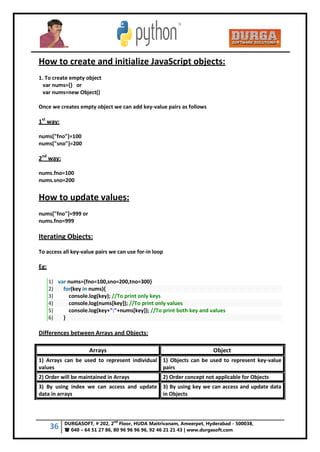 36 DURGASOFT, # 202, 2
nd
Floor, HUDA Maitrivanam, Ameerpet, Hyderabad - 500038,
 040 – 64 51 27 86, 80 96 96 96 96, 92 46 21 21 43 | www.durgasoft.com
How to create and initialize JavaScript objects:
1. To create empty object
var nums={} or
var nums=new Object()
Once we creates empty object we can add key-value pairs as follows
1st
way:
nums["fno"]=100
nums["sno"]=200
2nd
way:
nums.fno=100
nums.sno=200
How to update values:
nums["fno"]=999 or
nums.fno=999
Iterating Objects:
To access all key-value pairs we can use for-in loop
Eg:
1) var nums={fno=100,sno=200,tno=300}
2) for(key in nums){
3) console.log(key); //To print only keys
4) console.log(nums[key]); //To print only values
5) console.log(key+":"+nums[key]); //To print both key and values
6) }
Differences between Arrays and Objects:
Arrays Object
1) Arrays can be used to represent individual
values
1) Objects can be used to represent key-value
pairs
2) Order will be maintained in Arrays 2) Order concept not applicable for Objects
3) By using index we can access and update
data in arrays
3) By using key we can access and update data
in Objects
 