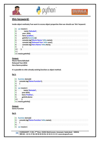 38 DURGASOFT, # 202, 2
nd
Floor, HUDA Maitrivanam, Ameerpet, Hyderabad - 500038,
 040 – 64 51 27 86, 80 96 96 96 96, 92 46 21 21 43 | www.durgasoft.com
this keyword:
Inside object methods,if we want to access object properties then we should use 'this' keyword.
1) var movie={
2) name:'Bahubali',
3) year: 2016,
4) hero:'prabhas',
5) getInfo:function(){
6) console.log('Movie Name:'+this.name);
7) console.log('Released Year:'+this.year);
8) console.log('Hero Name:'+this.hero);
9) }
10) };
11)
12) movie.getInfo()
Output:
Movie Name:Bahubali
Released Year:2016
Hero Name:prabhas
It is possible to refer already existing function as object method.
Eg 1:
1) function demo(){
2) console.log('Demo Function');
3) }
4)
5) var movie={
6) name:'Bahubali',
7) year:2016,
8) hero:'Prabhas',
9) getInfo:demo
10) };
11) movie.getInfo()
Output:
Demo Function
Eg 2:
1) function demo(){
2) console.log('Demo Function:'+this.name);
3) }
4)
5) var movie={
 