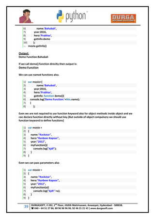 39 DURGASOFT, # 202, 2
nd
Floor, HUDA Maitrivanam, Ameerpet, Hyderabad - 500038,
 040 – 64 51 27 86, 80 96 96 96 96, 92 46 21 21 43 | www.durgasoft.com
6) name:'Bahubali',
7) year:2016,
8) hero:'Prabhas',
9) getInfo:demo
10) };
11) movie.getInfo()
Output:
Demo Function:Bahubali
If we call demo() function direclty then output is:
Demo Function
We can use named functions also.
1) var movie={
2) name:'Bahubali',
3) year:2016,
4) hero:'Prabhas',
5) getInfo: function demo(){
6) console.log('Demo Function:'+this.name);
7) }
8) };
Even we are not required to use function keyword also for object methods inside object and we
can declare function directly without key.[But outside of object compulsory we should use
function keyword to define functions]
1) var movie =
2) {
3) name:"Rockstar",
4) hero:"Ranbeer Kapoor",
5) year:"2012",
6) myFunction(){
7) console.log("kjdf");
8) }
9) }
Even we can pass parameters also
1) var movie =
2) {
3) name:"Rockstar",
4) hero:"Ranbeer Kapoor",
5) year:"2012",
6) myFunction(a){
7) console.log("kjdf:"+a);
8) }
9) }
 