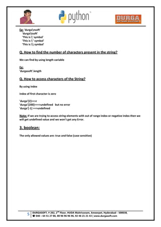 5 DURGASOFT, # 202, 2
nd
Floor, HUDA Maitrivanam, Ameerpet, Hyderabad - 500038,
 040 – 64 51 27 86, 80 96 96 96 96, 92 46 21 21 43 | www.durgasoft.com
Eg: 'durgansoft'
'durgatsoft'
'This is ' symbol'
'This is " symbol'
'This is  symbol'
Q. How to find the number of characters present in the string?
We can find by using length variable
Eg:
'durgasoft'.length
Q. How to access characters of the String?
By using index
index of first character is zero
'durga'[2]==>r
'durga'[200]===>undefined but no error
'durga'[-1] ==>undefined
Note: If we are trying to access string elements with out of range index or negative index then we
will get undefined value and we won't get any Error.
3. boolean:
The only allowed values are: true and false (case sensitive)
 