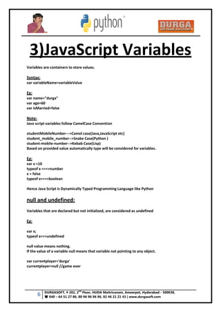 6 DURGASOFT, # 202, 2
nd
Floor, HUDA Maitrivanam, Ameerpet, Hyderabad - 500038,
 040 – 64 51 27 86, 80 96 96 96 96, 92 46 21 21 43 | www.durgasoft.com
3)JavaScript Variables
Variables are containers to store values.
Syntax:
var variableName=variableValue
Eg:
var name="durga"
var age=60
var isMarried=false
Note:
Java script variables follow CamelCase Convention
studentMobileNumber--->Camel case(Java,JavaScript etc)
student_mobile_number-->Snake Case(Python )
student-mobile-number-->Kebab Case(Lisp)
Based on provided value automatically type will be considered for variables.
Eg:
var x =10
typeof x ===>number
x = false
typeof x===>boolean
Hence Java Script is Dynamically Typed Programming Language like Python
null and undefined:
Variables that are declared but not initialized, are considered as undefined
Eg:
var x;
typeof x==>undefined
null value means nothing.
If the value of a variable null means that variable not pointing to any object.
var currentplayer='durga'
currentplayer=null //game over
 