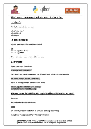 7 DURGASOFT, # 202, 2
nd
Floor, HUDA Maitrivanam, Ameerpet, Hyderabad - 500038,
 040 – 64 51 27 86, 80 96 96 96 96, 92 46 21 21 43 | www.durgasoft.com
The 3 most commonly used methods of Java Script:
1. alert():
To display alerts to the end user
alert('Hello there')
alert(100000)
alert(10.5)
2. console.log():
To print messages to the developer's console
Eg:
console.log('Hello there')
console.log(10*20)
These console message not meant for end user.
3. prompt():
To get input from the end user
prompt('What is Your Name:')
Here we are not saving the value for the future purpose. But we can save as follows
var name= prompt('What is Your Name:')
Based on our requirement we can use this name
console.log('Hello '+name+' Good Evening')
alert('Hello '+name+' Good Evening')
How to write Javascript to a seperate file and connect to html:
demo.js:
alert('Hello everyone good evening')
html:
We can link javascript file to html by using the following <script> tag.
<script type="text/javascript" src="demo.js"></script>
 