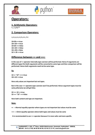 9 DURGASOFT, # 202, 2
nd
Floor, HUDA Maitrivanam, Ameerpet, Hyderabad - 500038,
 040 – 64 51 27 86, 80 96 96 96 96, 92 46 21 21 43 | www.durgasoft.com
Operators:
1. Arithmetic Operators:
+,-,*,/,%,**
2. Comparison Operators:
<,<=,>,>=,==,!=,===, !==
10<20===>true
10<=20 ==>true
10>20 ===>false
10>=20 ==>false
10==20==>false
10 != 20 ==>true
Difference between == and ===:
In the case of == operator internally type coersion will be performed. Hence if arguments are
different types first both arguments will be converted to same type and then comparison will be
performed. Hence both arguments need not be same type.
Eg:
10 == "10" ====>true
10==10 ==>true
Here only values are important but not types.
But in the case === operator,type coersion won't be performed. Hence argument types must be
same,otherwise we will get false.
10 === 10 ==>true
10 === "10" ===>false
Here both content and type are important.
Note:
== -->Normal equality operator where types are not important but values must be same
=== --->Strict equality operator where both types and values must be same
It is recommended to use === operator because it is more safer and more specific.
 