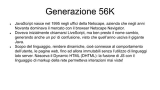 Generazione 56K
 JavaScript nasce nel 1995 negli uffici della Netscape, azienda che negli anni
Novanta dominava il mercato con il browser Netscape Navigator.
 Doveva inizialmente chiamarsi LiveScript, ma ben presto il nome cambio,
generando anche un po’ di confusione, visto che quell’anno usciva il gigante
Java.
 Scopo del linguaggio, rendere dinamiche, cioè connesse al comportamento
dell’utente, le pagine web, fino ad allora immutabili senza l’utilizzo di linguaggi
lato server. Nasceva il Dynamic HTML (DHTML): la fusione di JS con il
linguaggio di markup della rete permetteva interazioni mai viste!
 