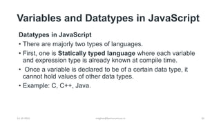 Variables and Datatypes in JavaScript
Datatypes in JavaScript
• There are majorly two types of languages.
• First, one is Statically typed language where each variable
and expression type is already known at compile time.
• Once a variable is declared to be of a certain data type, it
cannot hold values of other data types.
• Example: C, C++, Java.
14-10-2022 20
meghav@kannuruniv.ac.in
 