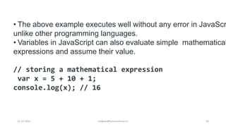 • The above example executes well without any error in JavaScr
unlike other programming languages.
• Variables in JavaScript can also evaluate simple mathematical
expressions and assume their value.
// storing a mathematical expression
var x = 5 + 10 + 1;
console.log(x); // 16
14-10-2022 30
meghav@kannuruniv.ac.in
 