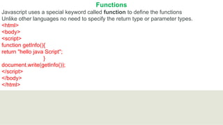 Functions
Javascript uses a special keyword called function to define the functions
Unlike other languages no need to specify the return type or parameter types.
<html>
<body>
<script>
function getInfo(){
return "hello java Script";
}
document.write(getInfo());
</script>
</body>
</html>
 