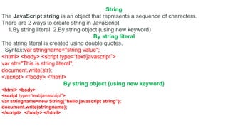 String
The JavaScript string is an object that represents a sequence of characters.
There are 2 ways to create string in JavaScript
1.By string literal 2.By string object (using new keyword)
By string literal
The string literal is created using double quotes.
Syntax:var stringname="string value";
<html> <body> <script type=“text/javascript”>
var str="This is string literal";
document.write(str);
</script> </body> </html>
By string object (using new keyword)
<html> <body>
<script type=“text/javascript”>
var stringname=new String("hello javascript string");
document.write(stringname);
</script> </body> </html>
 
