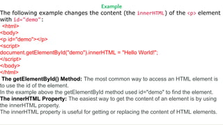 Example
The following example changes the content (the innerHTML) of the <p> element
with id="demo":
<html>
<body>
<p id="demo"></p>
<script>
document.getElementById("demo").innerHTML = "Hello World!";
</script>
</body>
</html>
The getElementById() Method: The most common way to access an HTML element is
to use the id of the element.
In the example above the getElementById method used id="demo" to find the element.
The innerHTML Property: The easiest way to get the content of an element is by using
the innerHTML property.
The innerHTML property is useful for getting or replacing the content of HTML elements.
 