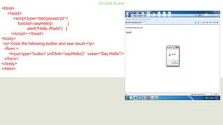 Onclick Event
<html>
<head>
<script type=“text/javascript”>
function sayHello() {
alert(“Hello World”) }
</script> </head>
<body>
<p> Click the following button and see result </p>
<form >
<input type=“button” onClick=“sayHello()” value=“Say Hello”/>
</form>
</body>
</html>
 