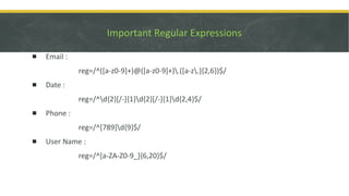 Important Regular Expressions
▪ Email :
reg=/^([a-z0-9]+)@([a-z0-9]+).([a-z.]{2,6})$/
▪ Date :
reg=/^d{2}[/-]{1}d{2}[/-]{1}d{2,4}$/
▪ Phone :
reg=/^[789]d{9}$/
▪ User Name :
reg=/^[a-ZA-Z0-9_]{6,20}$/
 