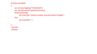 function pnvalid()
{
var v4=new RegExp("^[d]{10}$");
var in4=document.f.phonenum.value;
if(!(v4.test(in4)))
ph.innerText="phone number should contain 10 digits";
else
ph.innerText=" ";
}
</script>
</head>
 