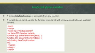 JavaScript global variable
▪ A JavaScript global variable is accessible from any function.
▪ A variable i.e. declared outside the function or declared with window object is known as global
variable.
<html>
<body>
<script type=“text/javascript”>
var data=200;//gloabal variable
function a(){ document.writeln(data); }
function b(){ document.writeln(data); }
a();//calling JavaScript function
b();
</script>
</body>
</html>
 