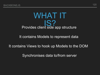 BACKBONEJS 120
WHAT IT
IS?
Provides client side app structure
It contains Models to represent data
It contains Views to hook up Models to the DOM
Synchronises data to/from server
 
