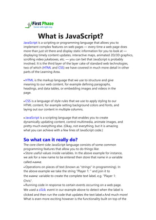 What is JavaScript?
JavaScript is a scripting or programming language that allows you to
implement complex features on web pages — every time a web page does
more than just sit there and display static information for you to look at —
displaying timely content updates, interactive maps, animated 2D/3D graphics,
scrolling video jukeboxes, etc. — you can bet that JavaScript is probably
involved. It is the third layer of the layer cake of standard web technologies,
two of which (HTML and CSS) we have covered in much more detail in other
parts of the Learning Area.
 HTML is the markup language that we use to structure and give
meaning to our web content, for example defining paragraphs,
headings, and data tables, or embedding images and videos in the
page.
 CSS is a language of style rules that we use to apply styling to our
HTML content, for example setting background colors and fonts, and
laying out our content in multiple columns.
 JavaScript is a scripting language that enables you to create
dynamically updating content, control multimedia, animate images, and
pretty much everything else. (Okay, not everything, but it is amazing
what you can achieve with a few lines of JavaScript code.)
So what can it really do?
The core client-side JavaScript language consists of some common
programming features that allow you to do things like:
 Store useful values inside variables. In the above example for instance,
we ask for a new name to be entered then store that name in a variable
called name.
 Operations on pieces of text (known as "strings" in programming). In
the above example we take the string "Player 1: " and join it to
the name variable to create the complete text label, e.g. "Player 1:
Chris".
 Running code in response to certain events occurring on a web page.
We used a click event in our example above to detect when the label is
clicked and then run the code that updates the text label. And much more!
What is even more exciting however is the functionality built on top of the
 