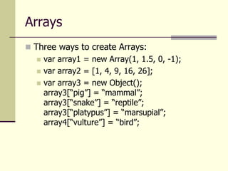 Arrays
 Three ways to create Arrays:
 var array1 = new Array(1, 1.5, 0, -1);
 var array2 = [1, 4, 9, 16, 26];
 var array3 = new Object();
array3[“pig”] = “mammal”;
array3[“snake”] = “reptile”;
array3[“platypus”] = “marsupial”;
array4[“vulture”] = “bird”;
 