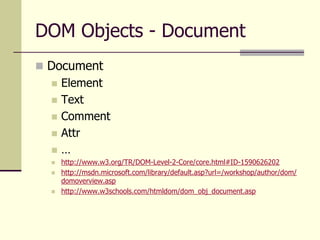 DOM Objects - Document
 Document
 Element
 Text
 Comment
 Attr
 …
 http://www.w3.org/TR/DOM-Level-2-Core/core.html#ID-1590626202
 http://msdn.microsoft.com/library/default.asp?url=/workshop/author/dom/
domoverview.asp
 http://www.w3schools.com/htmldom/dom_obj_document.asp
 