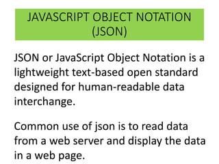 JAVASCRIPT OBJECT NOTATION
(JSON)
JSON or JavaScript Object Notation is a
lightweight text-based open standard
designed for human-readable data
interchange.
Common use of json is to read data
from a web server and display the data
in a web page.
 