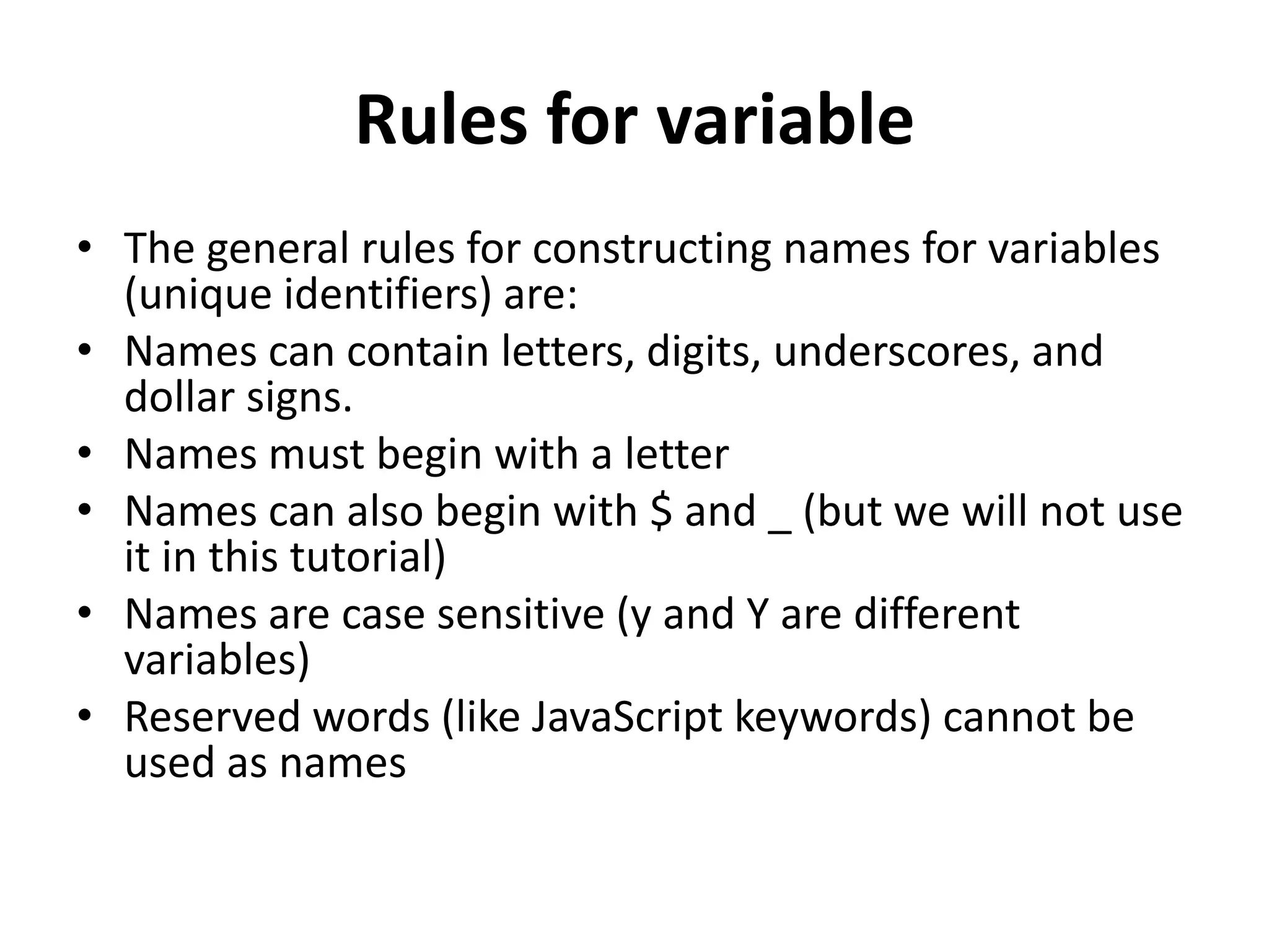 Rules for variable
• The general rules for constructing names for variables
(unique identifiers) are:
• Names can contain letters, digits, underscores, and
dollar signs.
• Names must begin with a letter
• Names can also begin with $ and _ (but we will not use
it in this tutorial)
• Names are case sensitive (y and Y are different
variables)
• Reserved words (like JavaScript keywords) cannot be
used as names
 
