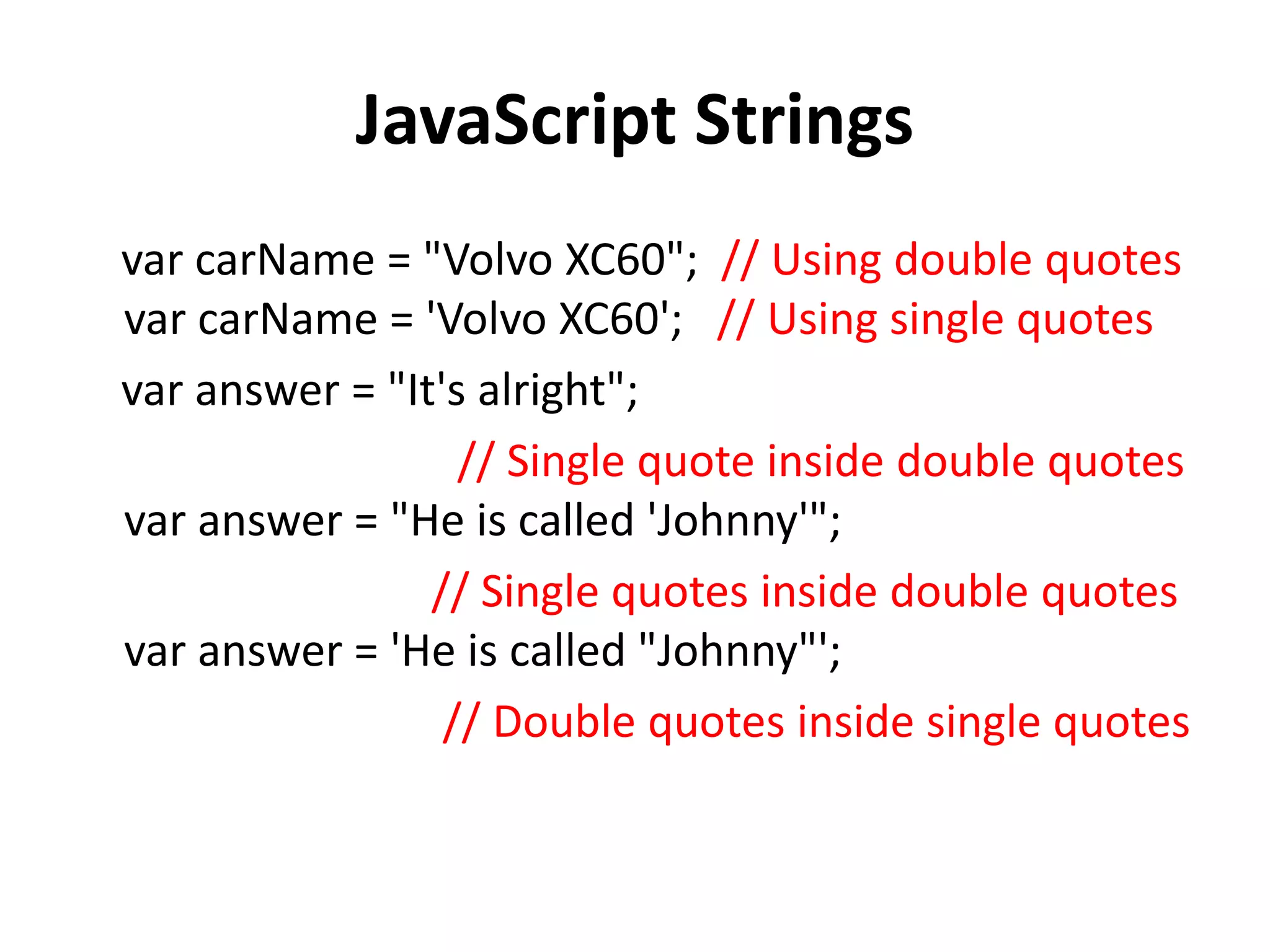 JavaScript Strings
var carName = "Volvo XC60"; // Using double quotes
var carName = 'Volvo XC60'; // Using single quotes
var answer = "It's alright";
// Single quote inside double quotes
var answer = "He is called 'Johnny'";
// Single quotes inside double quotes
var answer = 'He is called "Johnny"';
// Double quotes inside single quotes
 