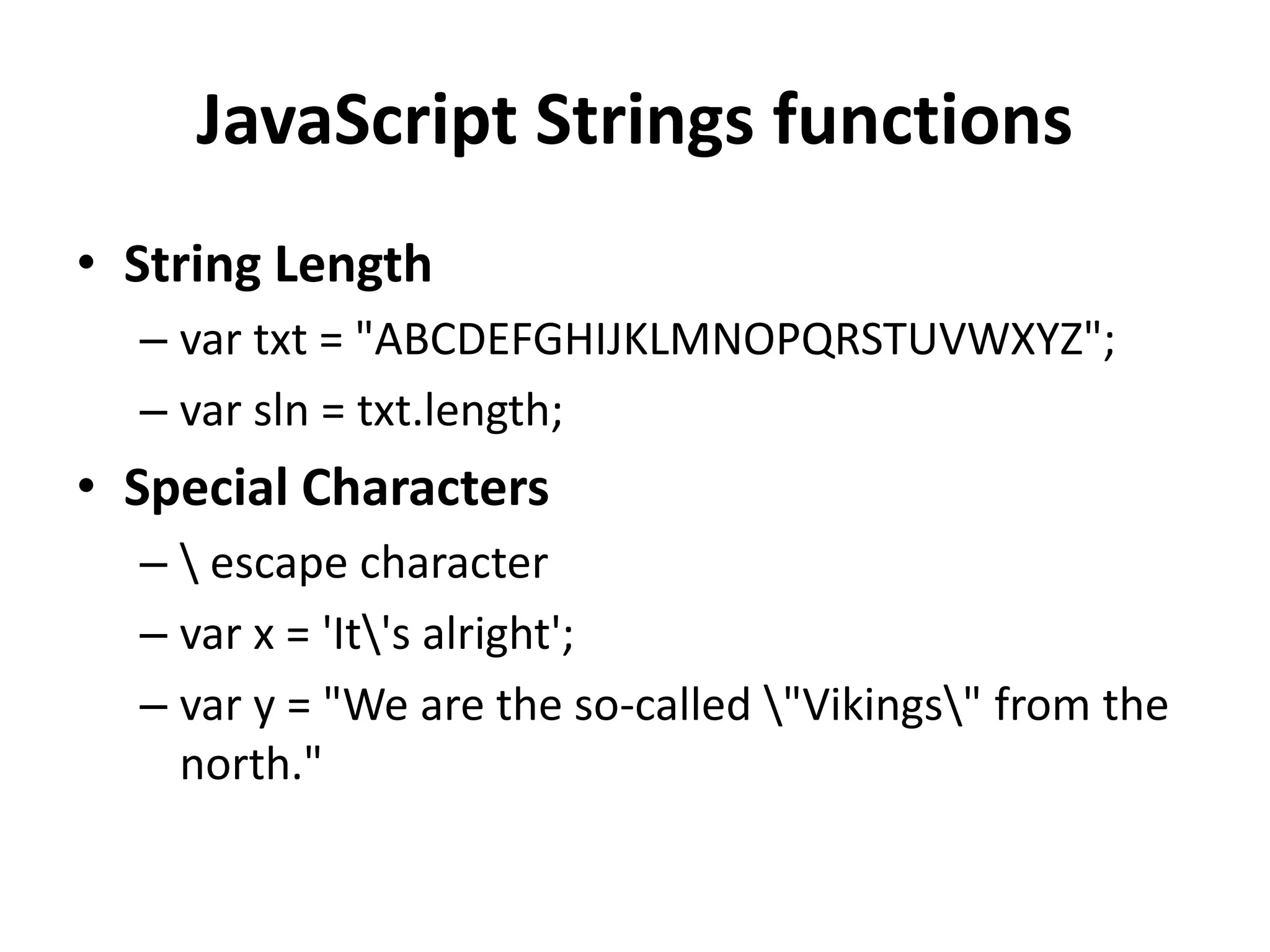 JavaScript Strings functions
• String Length
– var txt = "ABCDEFGHIJKLMNOPQRSTUVWXYZ";
– var sln = txt.length;
• Special Characters
–  escape character
– var x = 'It's alright';
– var y = "We are the so-called "Vikings" from the
north."
 