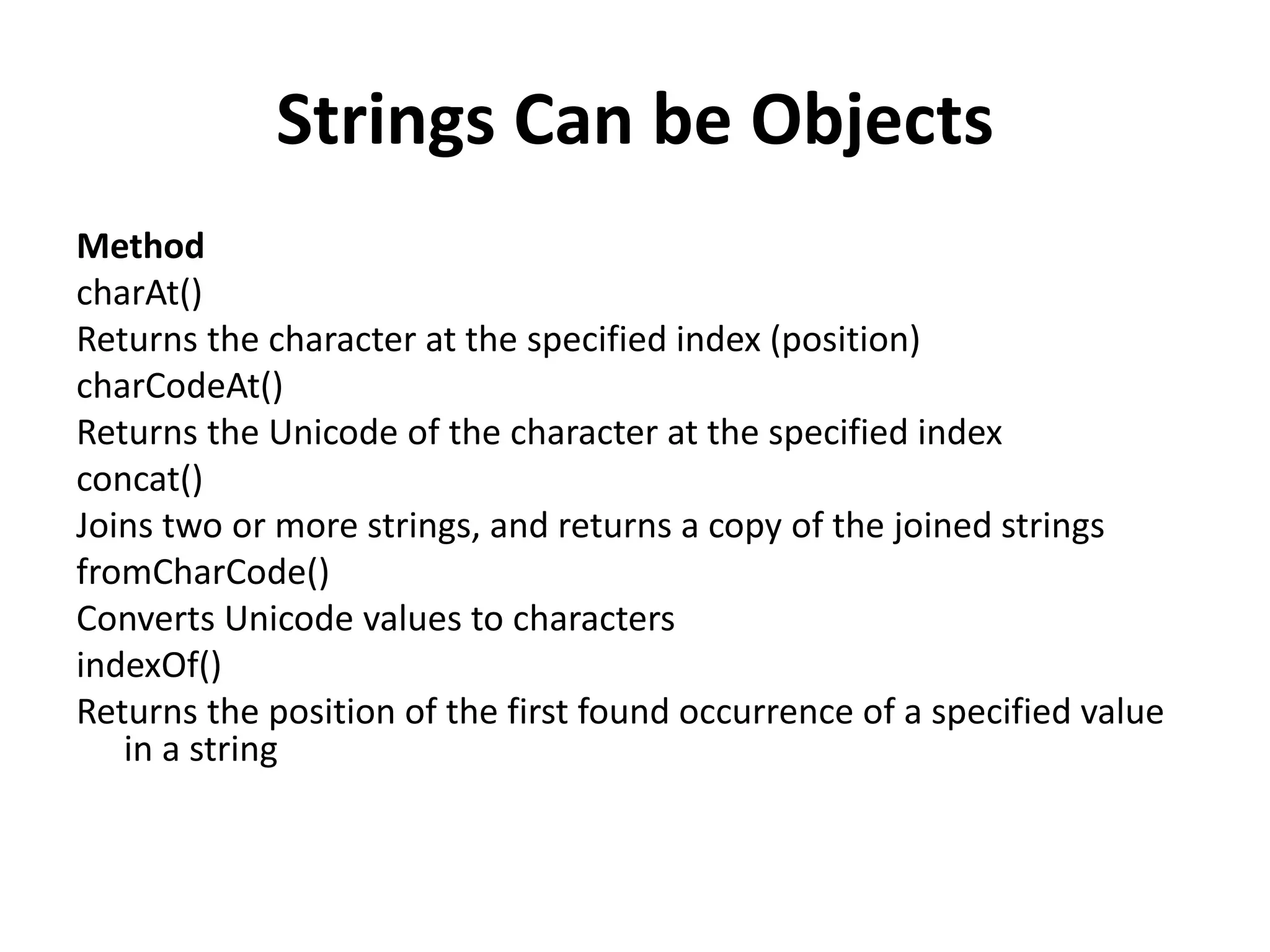 Strings Can be Objects
Method
charAt()
Returns the character at the specified index (position)
charCodeAt()
Returns the Unicode of the character at the specified index
concat()
Joins two or more strings, and returns a copy of the joined strings
fromCharCode()
Converts Unicode values to characters
indexOf()
Returns the position of the first found occurrence of a specified value
in a string
 
