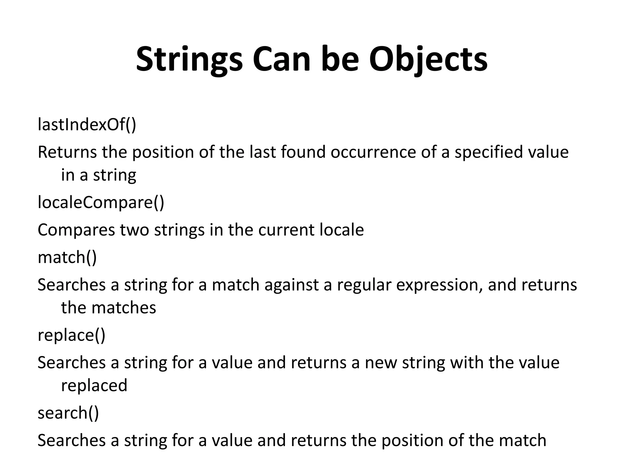 Strings Can be Objects
lastIndexOf()
Returns the position of the last found occurrence of a specified value
in a string
localeCompare()
Compares two strings in the current locale
match()
Searches a string for a match against a regular expression, and returns
the matches
replace()
Searches a string for a value and returns a new string with the value
replaced
search()
Searches a string for a value and returns the position of the match
 