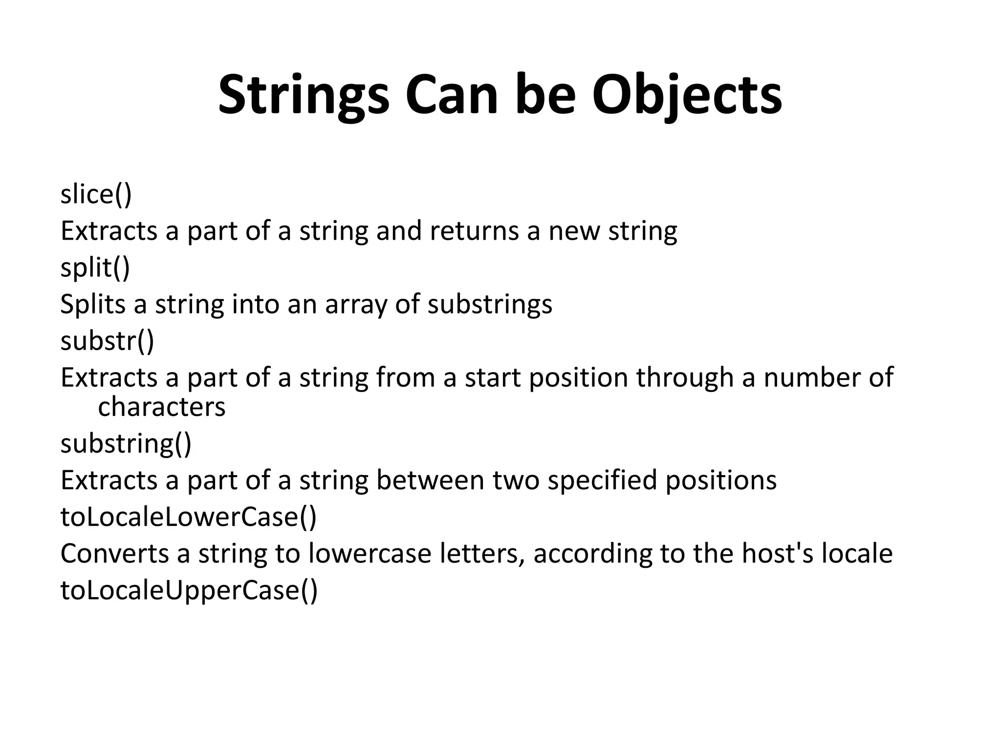 Strings Can be Objects
slice()
Extracts a part of a string and returns a new string
split()
Splits a string into an array of substrings
substr()
Extracts a part of a string from a start position through a number of
characters
substring()
Extracts a part of a string between two specified positions
toLocaleLowerCase()
Converts a string to lowercase letters, according to the host's locale
toLocaleUpperCase()
 