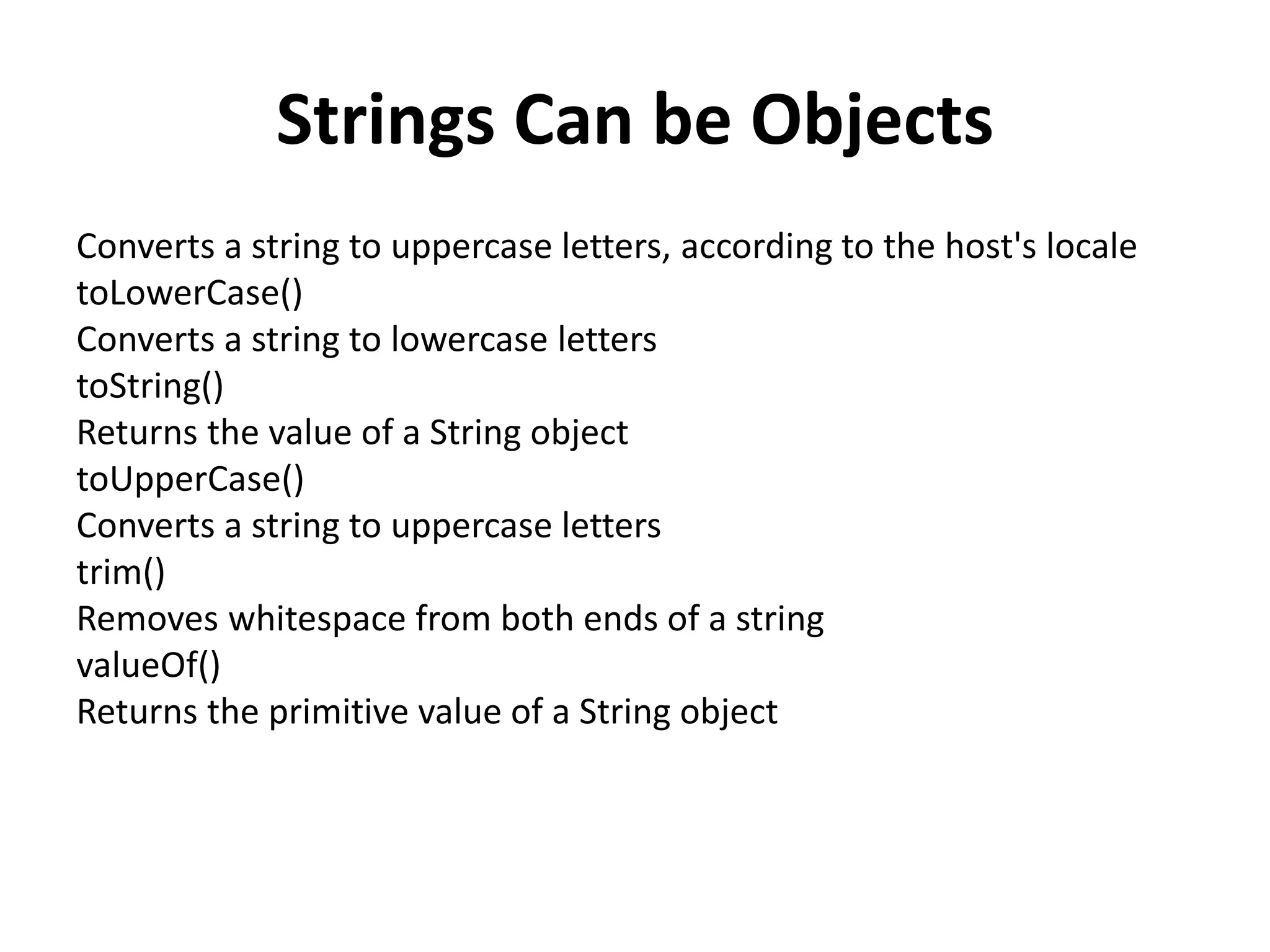 Strings Can be Objects
Converts a string to uppercase letters, according to the host's locale
toLowerCase()
Converts a string to lowercase letters
toString()
Returns the value of a String object
toUpperCase()
Converts a string to uppercase letters
trim()
Removes whitespace from both ends of a string
valueOf()
Returns the primitive value of a String object
 