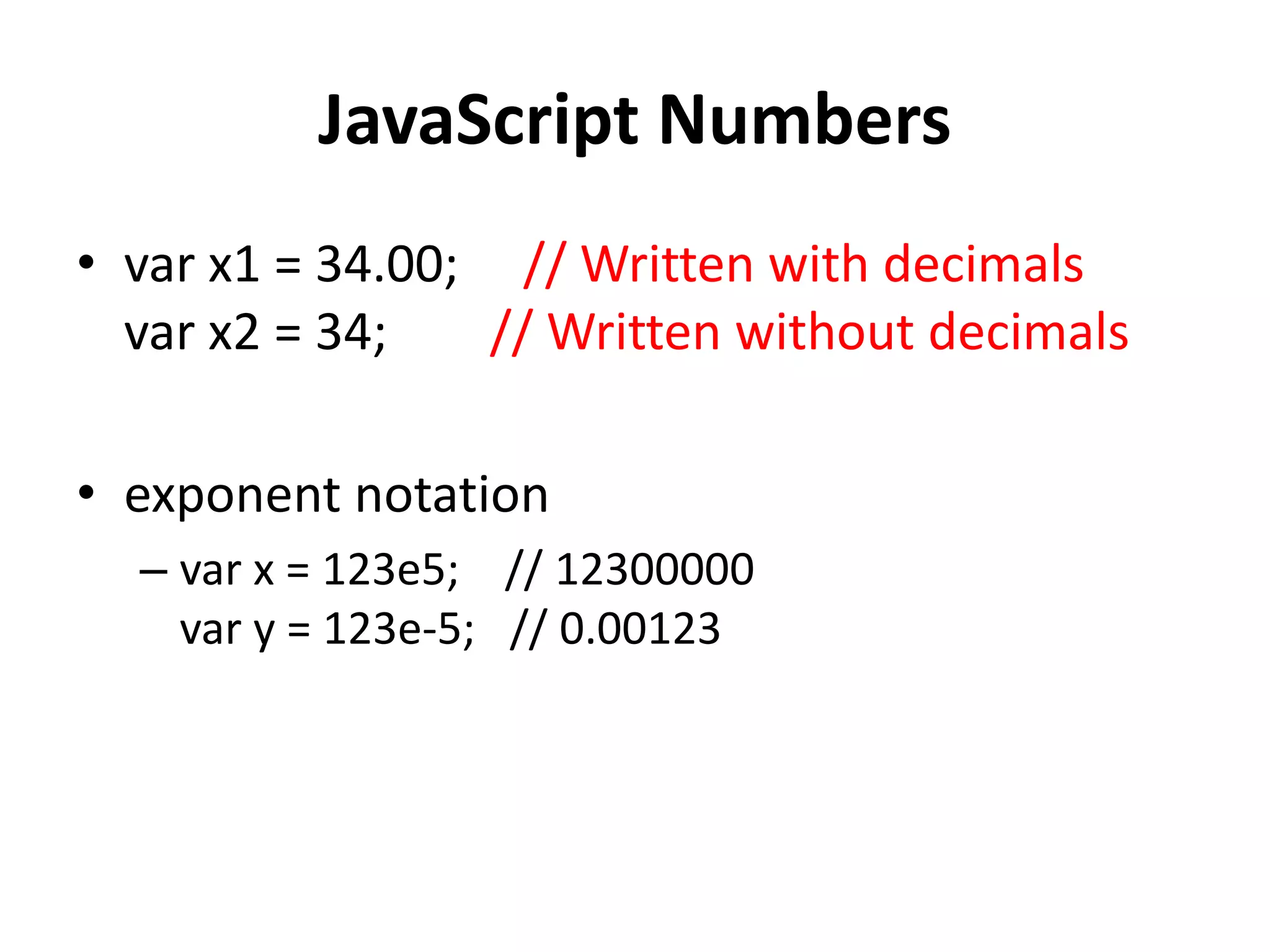 JavaScript Numbers
• var x1 = 34.00; // Written with decimals
var x2 = 34; // Written without decimals
• exponent notation
– var x = 123e5; // 12300000
var y = 123e-5; // 0.00123
 