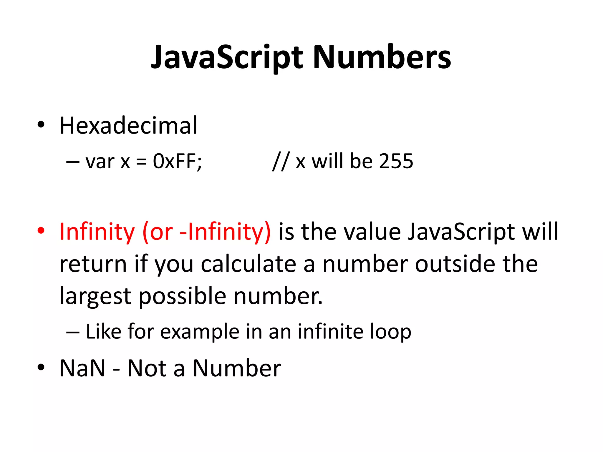 JavaScript Numbers
• Hexadecimal
– var x = 0xFF; // x will be 255
• Infinity (or -Infinity) is the value JavaScript will
return if you calculate a number outside the
largest possible number.
– Like for example in an infinite loop
• NaN - Not a Number
 