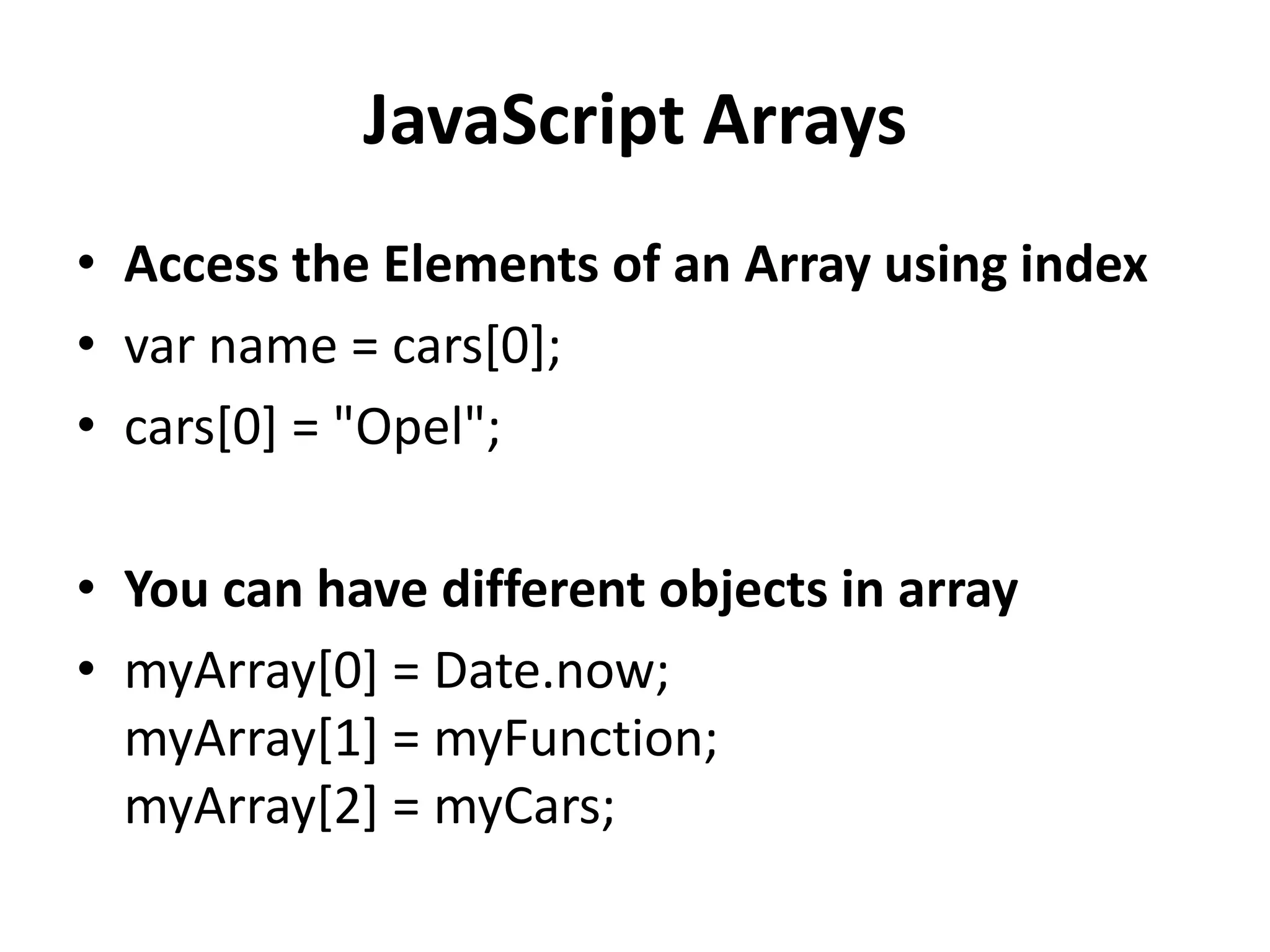 JavaScript Arrays
• Access the Elements of an Array using index
• var name = cars[0];
• cars[0] = "Opel";
• You can have different objects in array
• myArray[0] = Date.now;
myArray[1] = myFunction;
myArray[2] = myCars;
 