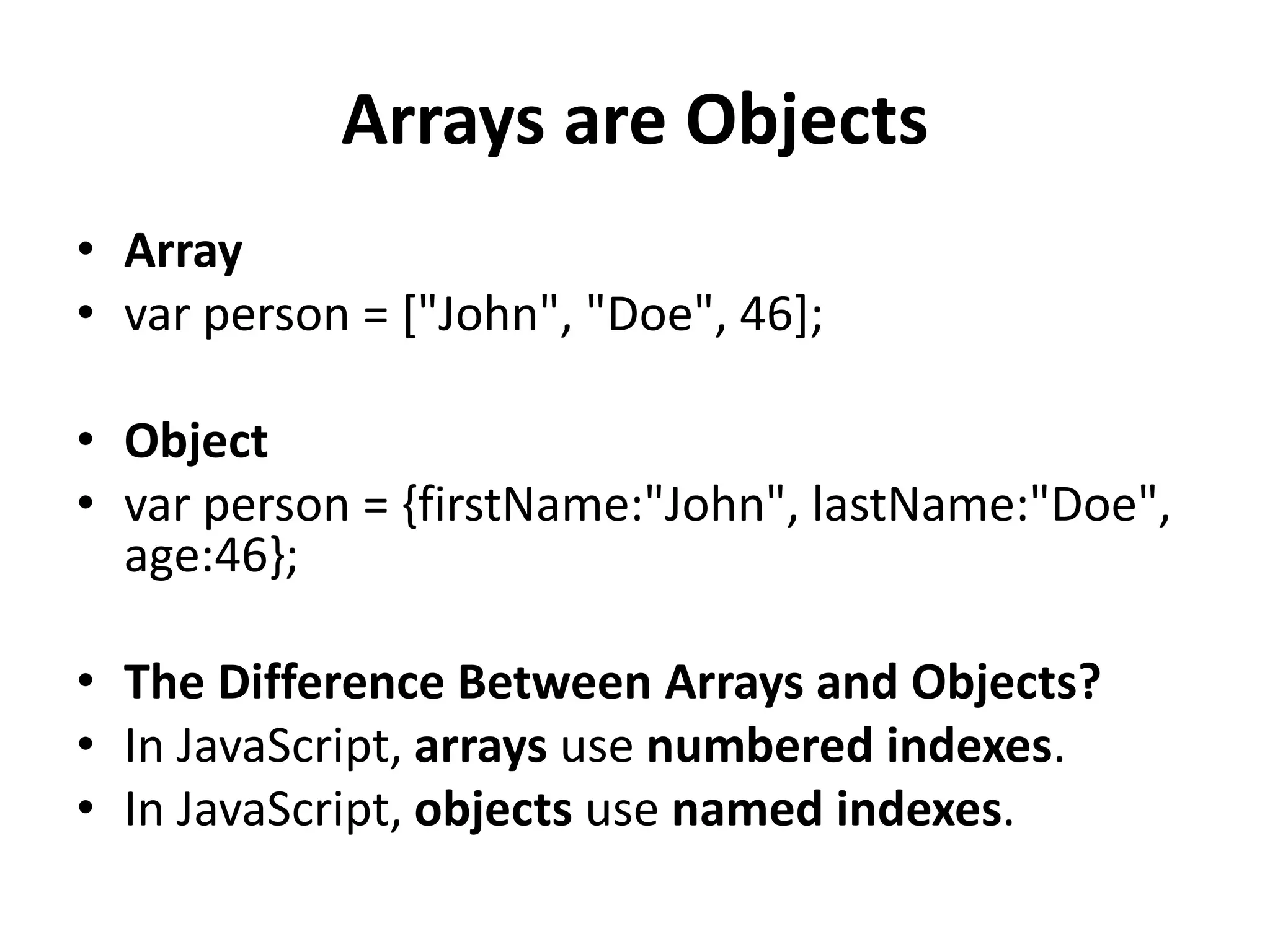 Arrays are Objects
• Array
• var person = ["John", "Doe", 46];
• Object
• var person = {firstName:"John", lastName:"Doe",
age:46};
• The Difference Between Arrays and Objects?
• In JavaScript, arrays use numbered indexes.
• In JavaScript, objects use named indexes.
 