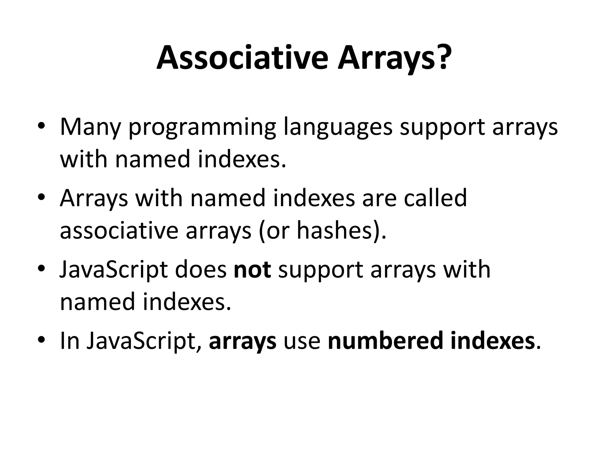 Associative Arrays?
• Many programming languages support arrays
with named indexes.
• Arrays with named indexes are called
associative arrays (or hashes).
• JavaScript does not support arrays with
named indexes.
• In JavaScript, arrays use numbered indexes.
 