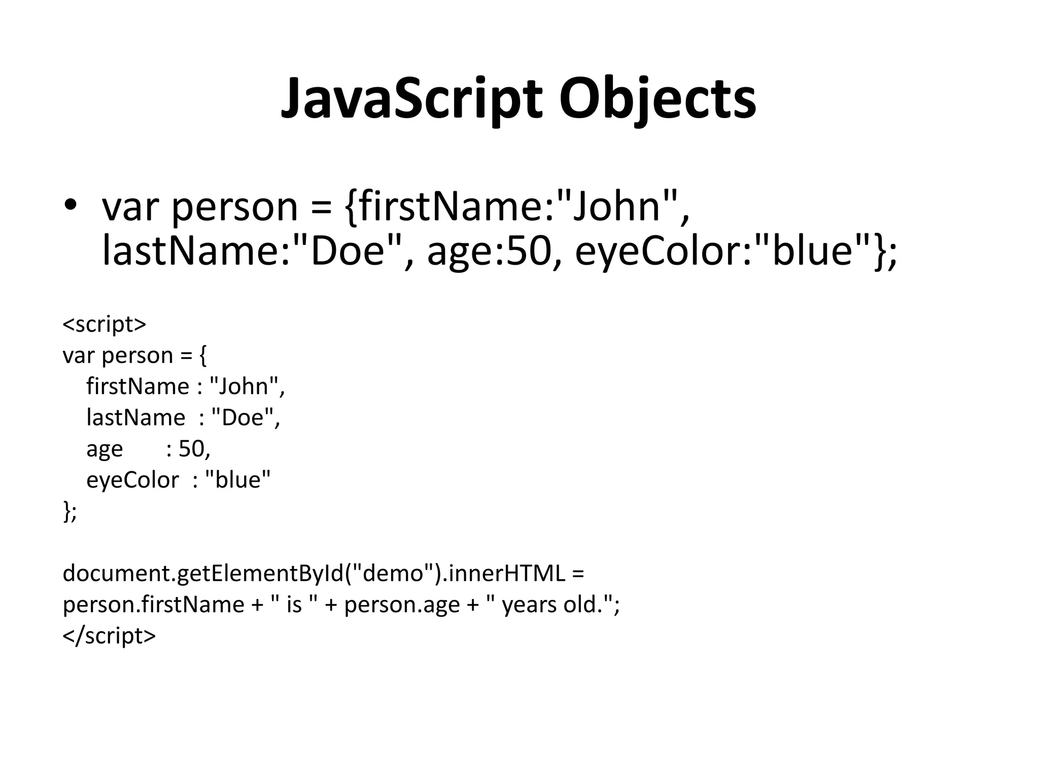 JavaScript Objects
• var person = {firstName:"John",
lastName:"Doe", age:50, eyeColor:"blue"};
<script>
var person = {
firstName : "John",
lastName : "Doe",
age : 50,
eyeColor : "blue"
};
document.getElementById("demo").innerHTML =
person.firstName + " is " + person.age + " years old.";
</script>
 