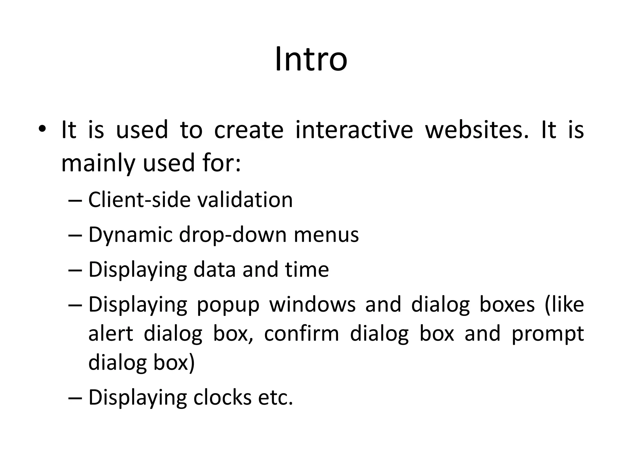 Intro
• It is used to create interactive websites. It is
mainly used for:
– Client-side validation
– Dynamic drop-down menus
– Displaying data and time
– Displaying popup windows and dialog boxes (like
alert dialog box, confirm dialog box and prompt
dialog box)
– Displaying clocks etc.
 