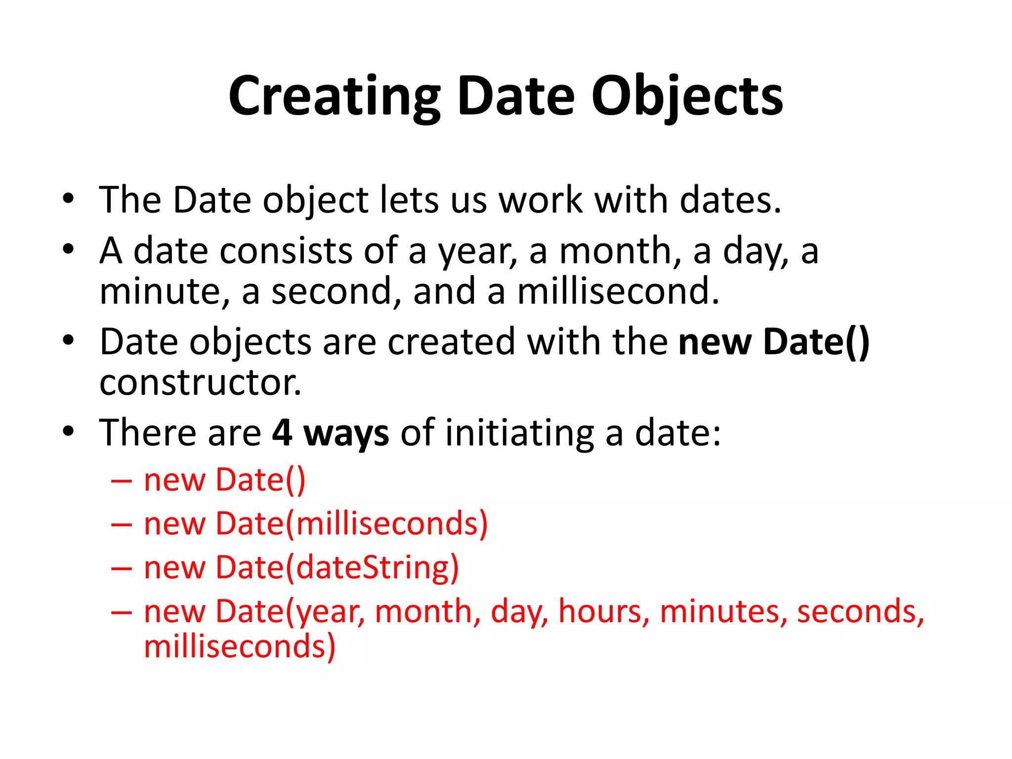 Creating Date Objects
• The Date object lets us work with dates.
• A date consists of a year, a month, a day, a
minute, a second, and a millisecond.
• Date objects are created with the new Date()
constructor.
• There are 4 ways of initiating a date:
– new Date()
– new Date(milliseconds)
– new Date(dateString)
– new Date(year, month, day, hours, minutes, seconds,
milliseconds)
 