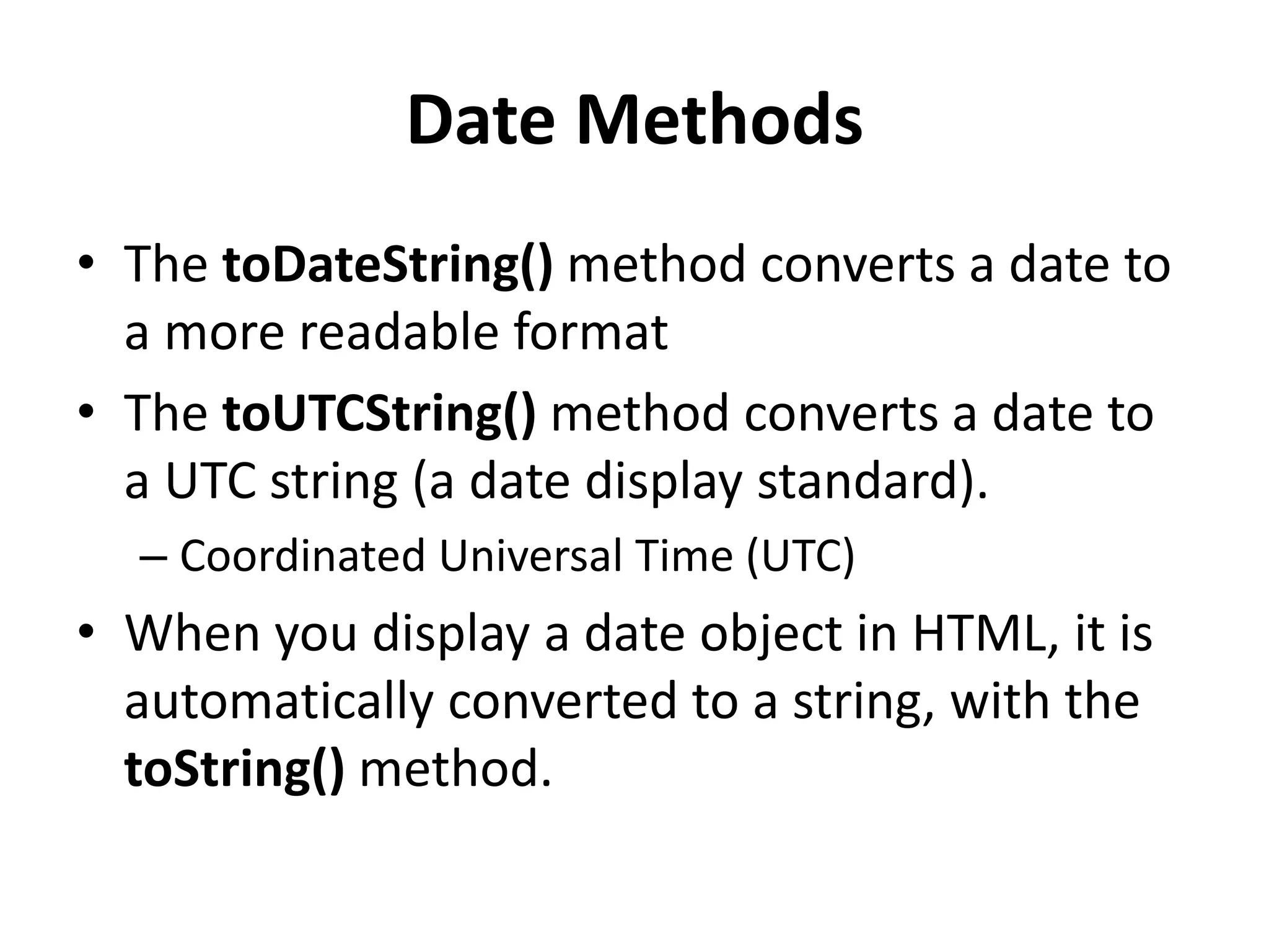 Date Methods
• The toDateString() method converts a date to
a more readable format
• The toUTCString() method converts a date to
a UTC string (a date display standard).
– Coordinated Universal Time (UTC)
• When you display a date object in HTML, it is
automatically converted to a string, with the
toString() method.
 