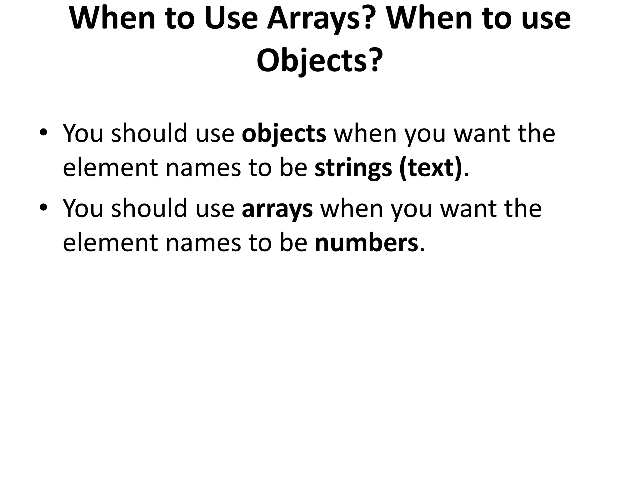 When to Use Arrays? When to use
Objects?
• You should use objects when you want the
element names to be strings (text).
• You should use arrays when you want the
element names to be numbers.
 