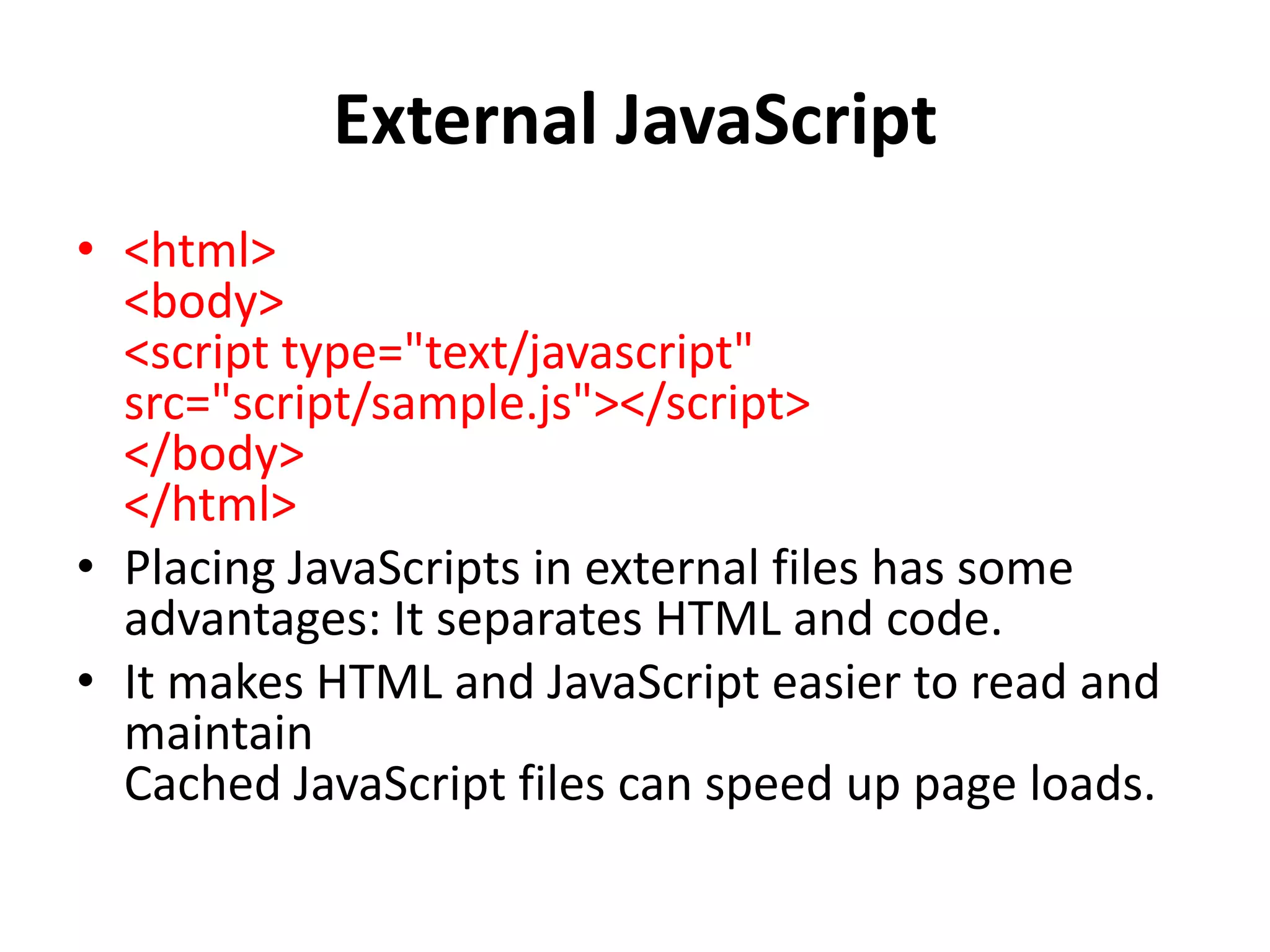 External JavaScript
• <html>
<body>
<script type="text/javascript"
src="script/sample.js"></script>
</body>
</html>
• Placing JavaScripts in external files has some
advantages: It separates HTML and code.
• It makes HTML and JavaScript easier to read and
maintain
Cached JavaScript files can speed up page loads.
 