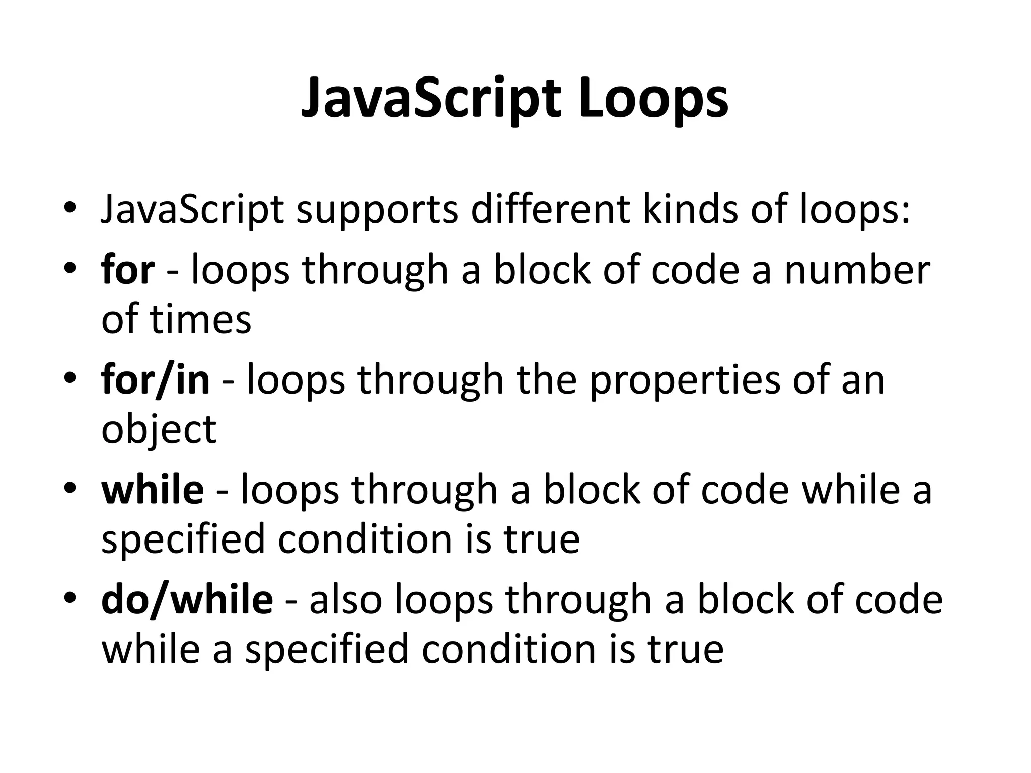 JavaScript Loops
• JavaScript supports different kinds of loops:
• for - loops through a block of code a number
of times
• for/in - loops through the properties of an
object
• while - loops through a block of code while a
specified condition is true
• do/while - also loops through a block of code
while a specified condition is true
 