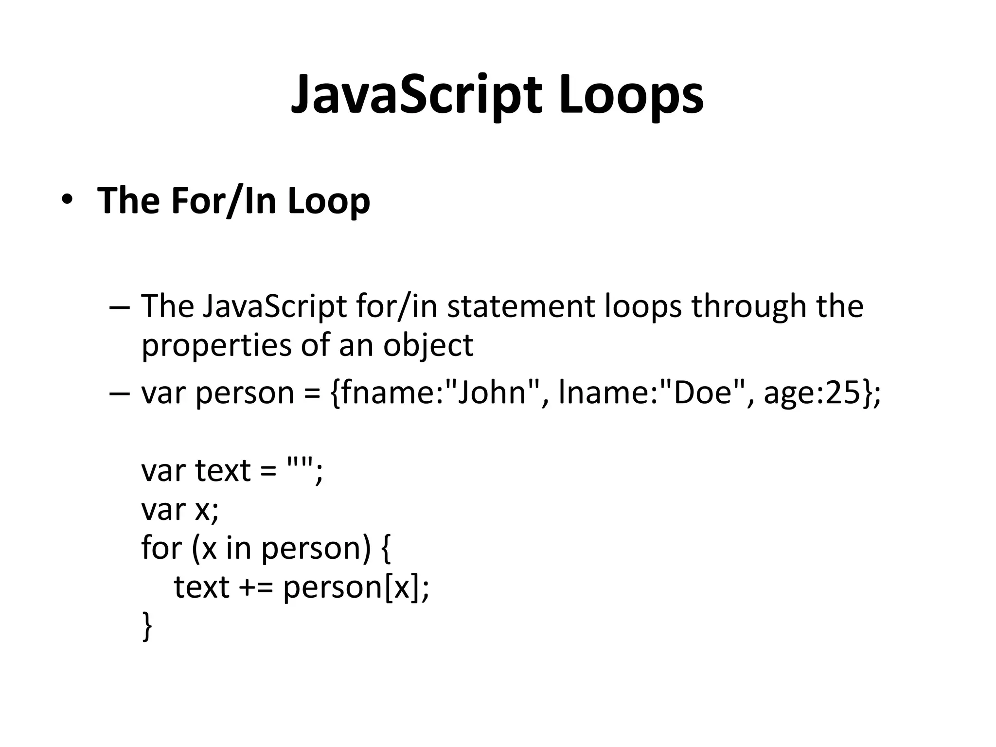 JavaScript Loops
• The For/In Loop
– The JavaScript for/in statement loops through the
properties of an object
– var person = {fname:"John", lname:"Doe", age:25};
var text = "";
var x;
for (x in person) {
text += person[x];
}
 