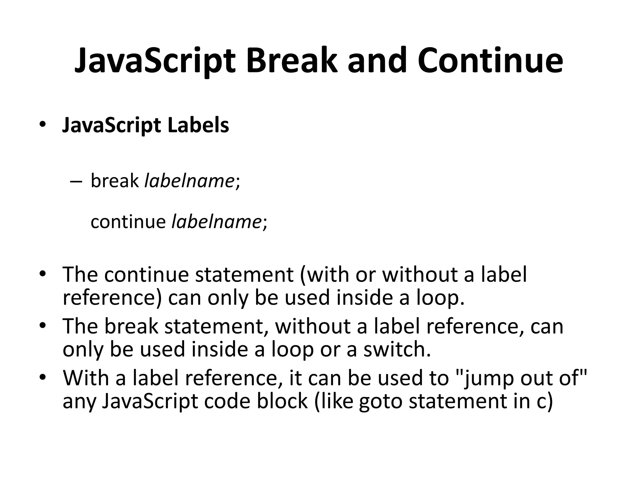JavaScript Break and Continue
• JavaScript Labels
– break labelname;
continue labelname;
• The continue statement (with or without a label
reference) can only be used inside a loop.
• The break statement, without a label reference, can
only be used inside a loop or a switch.
• With a label reference, it can be used to "jump out of"
any JavaScript code block (like goto statement in c)
 