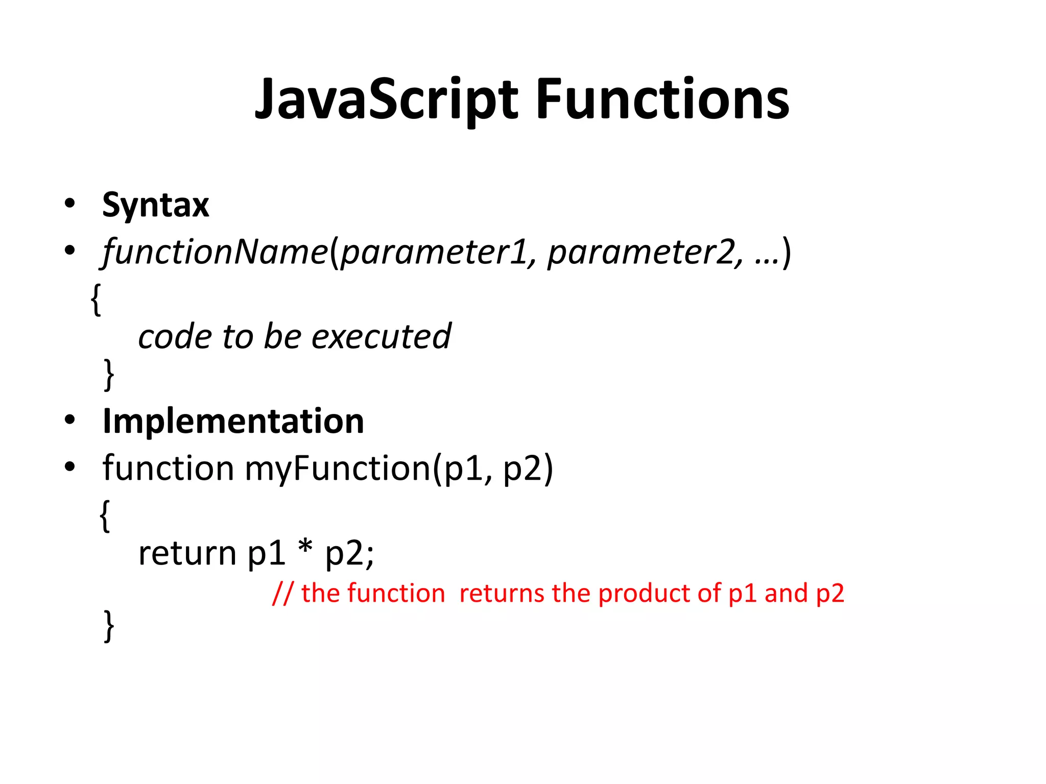 JavaScript Functions
• Syntax
• functionName(parameter1, parameter2, …)
{
code to be executed
}
• Implementation
• function myFunction(p1, p2)
{
return p1 * p2;
// the function returns the product of p1 and p2
}
 